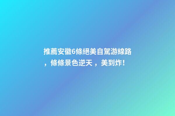 推薦安徽6條絕美自駕游線路，條條景色逆天，美到炸！